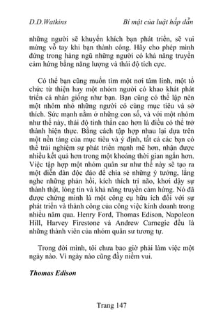 D.D.Watkins Bí mật của luật hấp dẫn
những người sẽ khuyến khích bạn phát triển, sẽ vui
mừng vỗ tay khi bạn thành công. Hãy cho phép mình
đứng trong hàng ngũ những người có khả năng truyền
cảm hứng bằng năng lượng và thái độ tích cực.
Có thể bạn cũng muốn tìm một nơi tâm linh, một tổ
chức từ thiện hay một nhóm người có khao khát phát
triển cá nhân giống như bạn. Bạn cũng có thể lập nên
một nhóm nhỏ những người có cùng mục tiêu và sở
thích. Sức mạnh nằm ở những con số, và với một nhóm
như thế này, thái độ tinh thần cao hơn là điều có thể trở
thành hiện thực. Bằng cách tập hợp nhau lại dựa trên
một nền tảng của mục tiêu và ý định, tất cả các bạn có
thể trải nghiệm sự phát triển mạnh mẽ hơn, nhận được
nhiều kết quả hơn trong một khoảng thời gian ngắn hơn.
Việc tập hợp một nhóm quân sư như thế này sẽ tạo ra
một diễn đàn độc đáo để chia sẻ những ý tưởng, lắng
nghe những phản hồi, kích thích trí não, khơi dậy sự
thành thật, lòng tin và khả năng truyền cảm hứng. Nó đã
được chứng minh là một công cụ hữu ích đối với sự
phát triển và thành công của công việc kinh doanh trong
nhiều năm qua. Henry Ford, Thomas Edison, Napoleon
Hill, Harvey Firestone và Andrew Carnegie đều là
những thành viên của nhóm quân sư tương tự.
Trong đời mình, tôi chưa bao giờ phải làm việc một
ngày nào. Vì ngày nào cũng đầy niềm vui.
Thomas Edison
Trang 147
 