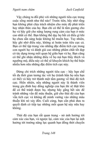 Người nam châm Jack Canfield
Vậy chúng ta đối phó với những người tiêu cực trong
cuộc sống mình như thế nào? Trước tiên, hãy nhớ rằng
bạn không phải chịu trách nhiệm cho mức độ phát triển
hay nhận thức của họ. Bạn chỉ có thể là tấm gương cho
họ và hãy giữ cho năng lượng rung cảm của bạn ở mức
cao nhất có thể. Bạn không thể dạy họ bất cứ điều gì khi
họ chưa sẵn sàng hoặc không hề muốn học. Tuy nhiên,
hãy ghi nhớ điều này, không ai hoàn toàn tiêu cực cả.
Bạn có thể tập trung vào những đặc điểm tích cực trong
con người họ và đánh giá cao những phẩm chất tốt đẹp
có tác dụng trong mối quan hệ giữa bạn và họ. Bạn cũng
có thể ghi nhận những điều về họ mà bạn thấy thích và
ngưỡng mộ, điều này có thể sẽ khuyến khích họ thể hiện
nhiều hơn nữa những đặc điểm tích cực này.
Đừng chỉ trích những người tiêu cực - hãy hạn chế
tối đa thời gian tương tác với họ (tránh hẳn họ nếu bạn
có thể) và hãy trở thành một tấm gương về thái độ tích
cực. Hiển nhiên, nếu những người này là thành viên
trong gia đình hay đồng nghiệp của bạn thì sẽ thật khó
để có thể tránh được họ, nhưng hãy gắng hết sức để
tránh những vấn đề mâu thuẫn, giữ cho thái độ của bạn
vẫn tích cực và không để mình vướng vào những mâu
thuẫn khi nó xảy đến. Cuối cùng, bạn cần phải đưa ra
quyết định có tiếp tục những mối quan hệ này nữa hay
không.
Thái độ của bạn rất quan trọng - nó ảnh hưởng tới
cảm xúc của bạn, và ngược lại, cảm xúc của bạn lại ảnh
hưởng tới trường năng lực quanh bạn đồng thời chuyển
Trang 148
 