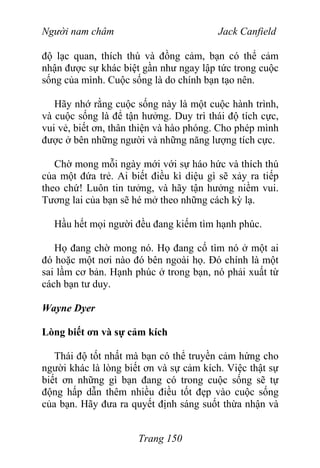 Người nam châm Jack Canfield
độ lạc quan, thích thú và đồng cảm, bạn có thể cảm
nhận được sự khác biệt gần như ngay lập tức trong cuộc
sống của mình. Cuộc sống là do chính bạn tạo nên.
Hãy nhớ rằng cuộc sống này là một cuộc hành trình,
và cuộc sống là để tận hưởng. Duy trì thái độ tích cực,
vui vẻ, biết ơn, thân thiện và hào phóng. Cho phép mình
được ở bên những người và những năng lượng tích cực.
Chờ mong mỗi ngày mới với sự háo hức và thích thú
của một đứa trẻ. Ai biết điều kì diệu gì sẽ xảy ra tiếp
theo chứ! Luôn tin tưởng, và hãy tận hưởng niềm vui.
Tương lai của bạn sẽ hé mở theo những cách kỳ lạ.
Hầu hết mọi người đều đang kiếm tìm hạnh phúc.
Họ đang chờ mong nó. Họ đang cố tìm nó ở một ai
đó hoặc một nơi nào đó bên ngoài họ. Đó chính là một
sai lầm cơ bản. Hạnh phúc ở trong bạn, nó phải xuất từ
cách bạn tư duy.
Wayne Dyer
Lòng biết ơn và sự cảm kích
Thái độ tốt nhất mà bạn có thể truyền cảm hứng cho
người khác là lòng biết ơn và sự cảm kích. Việc thật sự
biết ơn những gì bạn đang có trong cuộc sống sẽ tự
động hấp dẫn thêm nhiều điều tốt đẹp vào cuộc sống
của bạn. Hãy đưa ra quyết định sáng suốt thừa nhận và
Trang 150
 