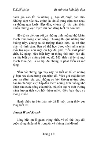 D.D.Watkins Bí mật của luật hấp dẫn
đánh giá cao tất cả những gì bạn đã được ban cho.
Những cảm xúc này chính là tần số rung cảm cao nhất,
và thông qua Luật Hấp dẫn, chúng sẽ hấp dẫn thêm
nhiều những việc thậm chí còn đáng biết ơn hơn nữa.
Hãy tỏ ra biết ơn với cả những tình huống khó khăn,
thách thức trong cuộc sống. Thường thì qua những tình
huống này, chúng ta sẽ trưởng thành hơn, cả về tinh
thần và tình cảm. Bạn có thể học được cách nhìn nhận
mỗi trở ngại như một cơ hội để phát triển một phẩm
chất, kỹ năng, hiểu biết hay sự thông thái mới nào đó,
và hãy biết ơn những bài học đó. Mỗi thách thức và mọi
thách thức đều là cơ hội để chúng ta phát triển và mở
rộng.
Nắm bắt những dịp may này, và biết ơn tất cả những
gì bạn học được trong quá trình đó. Việc giữ thái độ tích
cực và đánh giá cao những cơ hội không những giúp
bạn tránh được việc hấp dẫn thêm những tình huống khó
khăn vào cuộc sống của mình, mà còn tạo ra một trường
năng lượng tích cực hút thêm nhiều điều bạn thực sự
mong muốn.
Hạnh phúc tự bản thân nó đã là một dạng thức của
lòng biết ơn.
Joseph Wood Krutch
Lòng biết ơn là quan trọng nhất, và có thể thay đổi
cuộc sống nhiều nhất trong tất cả những thái độ mà
Trang 151
 
