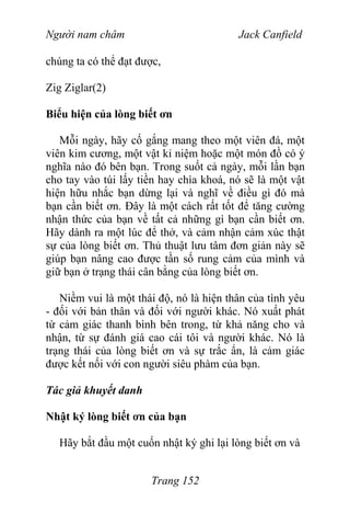 Người nam châm Jack Canfield
chúng ta có thể đạt được,
Zig Ziglar(2)
Biểu hiện của lòng biết ơn
Mỗi ngày, hãy cố gắng mang theo một viên đá, một
viên kim cương, một vật kỉ niệm hoặc một món đồ có ý
nghĩa nào đó bên bạn. Trong suốt cả ngày, mỗi lần bạn
cho tay vào túi lấy tiền hay chìa khoá, nó sẽ là một vật
hiện hữu nhắc bạn dừng lại và nghĩ về điều gì đó mà
bạn cần biết ơn. Đây là một cách rất tốt để tăng cường
nhận thức của bạn về tất cả những gì bạn cần biết ơn.
Hãy dành ra một lúc để thở, và cảm nhận cảm xúc thật
sự của lòng biết ơn. Thủ thuật lưu tâm đơn giản này sẽ
giúp bạn nâng cao được tần số rung cảm của mình và
giữ bạn ở trạng thái cân bằng của lòng biết ơn.
Niềm vui là một thái độ, nó là hiện thân của tình yêu
- đối với bản thân và đối với người khác. Nó xuất phát
từ cảm giác thanh bình bên trong, từ khả năng cho và
nhận, từ sự đánh giá cao cái tôi và người khác. Nó là
trạng thái của lòng biết ơn và sự trắc ẩn, là cảm giác
được kết nối với con người siêu phàm của bạn.
Tác giả khuyết danh
Nhật ký lòng biết ơn của bạn
Hãy bắt đầu một cuốn nhật ký ghi lại lòng biết ơn và
Trang 152
 