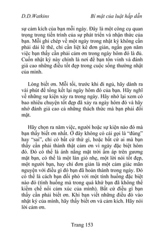D.D.Watkins Bí mật của luật hấp dẫn
sự cảm kích của bạn mỗi ngày. Đây là một công cụ quan
trọng trong tiến trình của sự phát triển và nhận thức của
bạn. Mỗi ghi chép về một ngày trong nhật ký không cần
phải dài lê thê, chỉ cần liệt kê đơn giản, ngắn gọn năm
việc bạn thấy cần phải cảm ơn trong ngày hôm đó là đủ.
Cuốn nhật ký này chính là nơi để bạn tôn vinh và đánh
giá cao những điều tốt đẹp trong cuộc sống thường nhật
của mình.
Lòng biết ơn. Mỗi tối, trước khi đi ngủ, hãy dành ra
vài phút để tổng kết lại ngày hôm đó của bạn. Hãy nghĩ
về những sự kiện xảy ra trong ngày. Hãy nhớ lại xem có
bao nhiêu chuyện tốt đẹp đã xảy ra ngày hôm đó và hãy
nhớ đánh giá cao cả những thách thức mà bạn phải đối
mặt.
Hãy chọn ra năm việc, người hoặc sự kiện nào đó mà
bạn thấy biết ơn nhất. Ở đây không có cái gọi là “đúng”
hay “sai”, chỉ có bất cứ thứ gì, hoặc bất cứ ai mà bạn
thấy cần phải thành thật cảm ơn vì ngày đặc biệt hôm
đó. Đó có thể là ánh nắng mặt trời ấm áp trên gương
mặt bạn, có thể là một làn gió nhẹ, một lời nói tốt đẹp,
một người bạn, hay chỉ đơn giản là một cảm giác mãn
nguyện với điều gì đó bạn đã hoàn thành trong ngày. Đó
có thể là cách bạn đối phó với một tình huống đặc biệt
nào đó (tình huống mà trong quá khứ bạn đã không thể
kiềm chế nổi cảm xúc của mình). Bất cứ điều gì bạn
thấy cần phải biết ơn. Khi bạn viết những điều đó vào
nhật ký của mình, hãy thấy biết ơn và cảm kích. Hãy nói
lời cảm ơn.
Trang 153
 