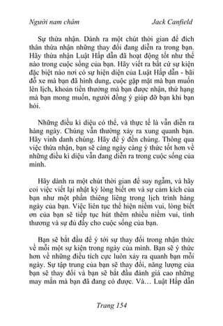 Người nam châm Jack Canfield
Sự thừa nhận. Dành ra một chút thời gian để đích
thân thừa nhận những thay đổi đang diễn ra trong bạn.
Hãy thừa nhận Luật Hấp dẫn đã hoạt động tốt như thế
nào trong cuộc sống của bạn. Hãy viết ra bất cứ sự kiện
đặc biệt nào nơi có sự hiện diện của Luật Hấp dẫn - bãi
đỗ xe mà bạn đã hình dung, cuộc gặp mặt mà bạn muốn
lên lịch, khoản tiền thưởng mà bạn được nhận, thứ hạng
mà bạn mong muốn, người đồng ý giúp đỡ bạn khi bạn
hỏi.
Những điều kì diệu có thể, và thực tế là vẫn diễn ra
hàng ngày. Chúng vẫn thường xảy ra xung quanh bạn.
Hãy vinh danh chúng. Hãy để ý đến chúng. Thông qua
việc thừa nhận, bạn sẽ càng ngày càng ý thức tốt hơn về
những điều kì diệu vẫn đang diễn ra trong cuộc sống của
mình.
Hãy dành ra một chút thời gian để suy ngẫm, và hãy
coi việc viết lại nhật ký lòng biết ơn và sự cảm kích của
bạn như một phần thiêng liêng trong lịch trình hàng
ngày của bạn. Việc liên tục thể hiện niềm vui, lòng biết
ơn của bạn sẽ tiếp tục hút thêm nhiều niềm vui, tình
thương và sự đủ đầy cho cuộc sống của bạn.
Bạn sẽ bắt đầu để ý tới sự thay đổi trong nhận thức
về mỗi một sự kiện trong ngày của mình. Bạn sẽ ý thức
hơn về những điều tích cực luôn xảy ra quanh bạn mỗi
ngày. Sự tập trung của bạn sẽ thay đổi, năng lượng của
bạn sẽ thay đổi và bạn sẽ bắt đầu đánh giá cao những
may mắn mà bạn đã đang có được. Và… Luật Hấp dẫn
Trang 154
 