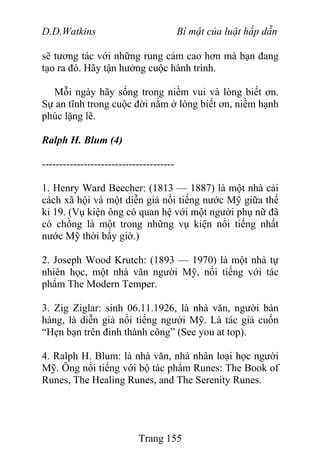 D.D.Watkins Bí mật của luật hấp dẫn
sẽ tương tác với những rung cảm cao hơn mà bạn đang
tạo ra đó. Hãy tận hưởng cuộc hành trình.
Mỗi ngày hãy sống trong niềm vui và lòng biết ơn.
Sự an tĩnh trong cuộc đời nằm ở lòng biết ơn, niềm hạnh
phúc lặng lẽ.
Ralph H. Blum (4)
--------------------------------------
1. Henry Ward Beecher: (1813 — 1887) là một nhà cải
cách xã hội và một diễn giả nối tiếng nước Mỹ giữa thế
kỉ 19. (Vụ kiện ông có quan hệ với một người phụ nữ đã
có chồng là một trong những vụ kiện nổi tiếng nhất
nước Mỹ thời bấy giờ.)
2. Joseph Wood Krutch: (1893 — 1970) là một nhà tự
nhiên học, một nhà văn người Mỹ, nổi tiếng với tác
phẩm The Modern Temper.
3. Zig Ziglar: sinh 06.11.1926, là nhà văn, người bán
hàng, là diễn giả nổi tiếng người Mỹ. Là tác giả cuốn
“Hẹn bạn trên đỉnh thành công” (See you at top).
4. Ralph H. Blum: là nhà văn, nhà nhân loại học người
Mỹ. Ông nổi tiếng với bộ tác phẩm Runes: The Book of
Runes, The Healing Runes, and The Serenity Runes.
Trang 155
 