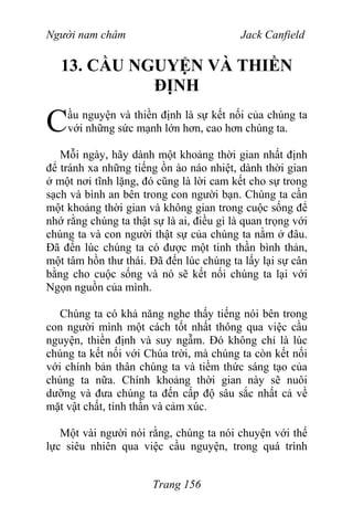 Người nam châm Jack Canfield
13. CẦU NGUYỆN VÀ THIỀN
ĐỊNH
ầu nguyện và thiền định là sự kết nối của chúng ta
với những sức mạnh lớn hơn, cao hơn chúng ta.C
Mỗi ngày, hãy dành một khoảng thời gian nhất định
để tránh xa những tiếng ồn ào náo nhiệt, dành thời gian
ở một nơi tĩnh lặng, đó cũng là lời cam kết cho sự trong
sạch và bình an bên trong con người bạn. Chúng ta cần
một khoảng thời gian và không gian trong cuộc sống để
nhớ rằng chúng ta thật sự là ai, điều gì là quan trọng với
chúng ta và con người thật sự của chúng ta nằm ở đâu.
Đã đến lúc chúng ta có được một tinh thần bình thản,
một tâm hồn thư thái. Đã đến lúc chúng ta lấy lại sự cân
bằng cho cuộc sống và nó sẽ kết nối chúng ta lại với
Ngọn nguồn của mình.
Chúng ta có khả năng nghe thấy tiếng nói bên trong
con người mình một cách tốt nhất thông qua việc cầu
nguyện, thiền định và suy ngẫm. Đó không chỉ là lúc
chúng ta kết nối với Chúa trời, mà chúng ta còn kết nối
với chính bản thân chúng ta và tiềm thức sáng tạo của
chúng ta nữa. Chính khoảng thời gian này sẽ nuôi
dưỡng và đưa chúng ta đến cấp độ sâu sắc nhất cả về
mặt vật chất, tinh thần và cảm xúc.
Một vài người nói rằng, chúng ta nói chuyện với thế
lực siêu nhiên qua việc cầu nguyện, trong quá trình
Trang 156
 