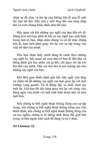 Người nam châm Jack Canfield
nhận sự dễ chịu và ấm áp của không khí đi qua lỗ mũi
lúc bạn hít thở. Hãy chú ý mỗi thay đổi của từng nhịp
thở và xem chúng khác nhau như thế nào.
Hãy quan sát khi những suy nghĩ của bạn đến rồi đi.
Đừng kìm nén hay phớt lờ bất cứ suy nghĩ nào xuất hiện
trong tâm trí bạn, nhận diện chúng và cứ để mặc chúng
trôi đi, bạn luôn phải quay trở lại với sự tập trung vào
việc hít thở của mình.
Nếu bạn nhận thấy mình đang bị cuốn theo những
suy nghĩ ấy, hãy quan sát xem tâm trí bạn đi đến đâu và
đừng đánh giá hay phán xét gì hết, chỉ quay trở lại với
hơi thở của mình. Hãy coi hơi thở là nơi nương tựa cho
những suy nghĩ của bạn.
Khi thời gian thiền định gần hết, hãy ngồi yên lặng
và chậm rãi để những suy nghĩ của bạn quay lại với môi
trường xung quanh. Từ từ đứng dậy và duỗi chân tay
một lát. Giờ bạn đã sẵn sàng quay trở lại với công việc
hàng ngày của mình với một tinh thần thoải mái và tươi
mới hơn.
Nếu chúng ta biết nghệ thuật thiêng liêng của sự tập
trung, nếu chúng ta biết nghệ thuật thiêng liêng của việc
thiền định, nếu chúng ta biết nghệ thuật thiêng liêng của
sự suy ngẫm, chúng ta sẽ thống nhất được thế giới bên
trong và bên ngoài một cách dễ dàng và có ý thức.
Sri Chinmoy (2)
Trang 158
 