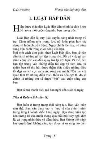 D.D.Watkins Bí mật của luật hấp dẫn
1. LUẬT HẤP DẪN
iểu được thấu đáo Luật Hấp dẫn chính là chìa khóa
để tạo ra một cuộc sống như bạn mong ước.H
Luật Hấp dẫn là quy luật quyền năng nhất trong vũ
trụ. Cũng giống như trọng lực, nó luôn phát huy tác
dụng và luôn chuyển động. Ngay chính lúc này, nó cũng
đang vận hành trong cuộc sống của bạn.
Nói một cách đơn giản, theo Luật Hấp dẫn, bạn sẽ hấp
dẫn tất cả những gì bạn tập trung vào. Bất cứ việc gì bạn
dành công sức vào đều quay trở lại với bạn. Vì thế, nếu
bạn tập trung vào những điều tốt đẹp và tích cực, tự
nhiên bạn sẽ thu hút được thêm thật nhiều những điều
tốt đẹp và tích cực vào cuộc sống của mình. Nếu bạn chỉ
quan tâm tới những điều thiếu thốn và tiêu cực thì đó sẽ
chính là những thứ sẽ được “hút” vào cuộc sống của
bạn.
Bạn sẽ trở thành điều mà bạn nghĩ đến suốt cả ngày.
Tiến sĩ Robert Schuller (1)
Bạn luôn ở trong trạng thái sáng tạo. Bạn vẫn luôn
như thế. Bạn vẫn đang tạo ra thực tế của chính mình
trong từng khoảnh khắc hàng ngày. Bạn đang kiến tạo
nên tương lai của mình thông qua mỗi một suy nghĩ đơn
lẻ, cả trong nhận thức và tiềm thức. Bạn không thể tránh
hay quyết định không sáng tạo được vì sự sáng tạo diễn
Trang 15
 