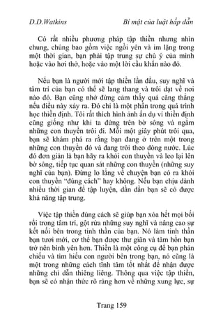 D.D.Watkins Bí mật của luật hấp dẫn
Có rất nhiều phương pháp tập thiền nhưng nhìn
chung, chúng bao gồm việc ngồi yên và im lặng trong
một thời gian, bạn phải tập trung sự chú ý của mình
hoặc vào hơi thở, hoặc vào một lời cầu khẩn nào đó.
Nếu bạn là người mới tập thiền lần đầu, suy nghĩ và
tâm trí của bạn có thể sẽ lang thang và trôi dạt về nơi
nào đó. Bạn cũng nhớ đừng cảm thấy quá căng thẳng
nếu điều này xảy ra. Đó chỉ là một phần trong quá trình
học thiền định. Tôi rất thích hình ảnh ẩn dụ ví thiền định
cũng giống như khi ta đứng trên bờ sông và ngắm
những con thuyền trôi đi. Mỗi một giây phút trôi qua,
bạn sẽ khám phá ra rằng bạn đang ở trên một trong
những con thuyền đó và đang trôi theo dòng nước. Lúc
đó đơn giản là bạn hãy ra khỏi con thuyền và leo lại lên
bờ sông, tiếp tục quan sát những con thuyền (những suy
nghĩ của bạn). Đừng lo lắng về chuyện bạn có ra khỏi
con thuyền “đúng cách” hay không. Nếu bạn chịu dành
nhiều thời gian để tập luyện, dần dần bạn sẽ có được
khả năng tập trung.
Việc tập thiền đúng cách sẽ giúp bạn xóa hết mọi bối
rối trong tâm trí, gột rửa những suy nghĩ và nâng cao sự
kết nối bên trong tinh thần của bạn. Nó làm tinh thần
bạn tươi mới, cơ thể bạn được thư giãn và tâm hồn bạn
trở nên bình yên hơn. Thiền là một công cụ để bạn phản
chiếu và tìm hiểu con người bên trong bạn, nó cũng là
một trong những cách tĩnh tâm tốt nhất để nhận được
những chỉ dẫn thiêng liêng. Thông qua việc tập thiền,
bạn sẽ có nhận thức rõ ràng hơn về những xung lực, sự
Trang 159
 
