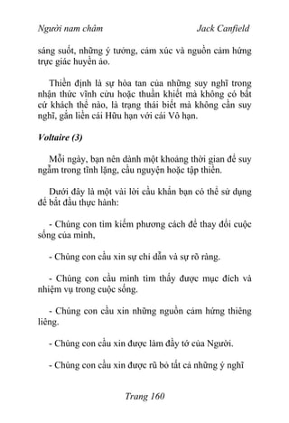 Người nam châm Jack Canfield
sáng suốt, những ý tưởng, cảm xúc và nguồn cảm hứng
trực giác huyền ảo.
Thiền định là sự hòa tan của những suy nghĩ trong
nhận thức vĩnh cửu hoặc thuần khiết mà không có bất
cứ khách thể nào, là trạng thái biết mà không cần suy
nghĩ, gắn liền cái Hữu hạn với cái Vô hạn.
Voltaire (3)
Mỗi ngày, bạn nên dành một khoảng thời gian để suy
ngẫm trong tĩnh lặng, cầu nguyện hoặc tập thiền.
Dưới đây là một vài lời cầu khẩn bạn có thể sử dụng
để bắt đầu thực hành:
- Chúng con tìm kiếm phương cách để thay đổi cuộc
sống của mình,
- Chúng con cầu xin sự chỉ dẫn và sự rõ ràng.
- Chúng con cầu mình tìm thấy được mục đích và
nhiệm vụ trong cuộc sống.
- Chúng con cầu xin những nguồn cảm hứng thiêng
liêng.
- Chúng con cầu xin được làm đầy tớ của Người.
- Chúng con cầu xin được rũ bỏ tất cả những ý nghĩ
Trang 160
 