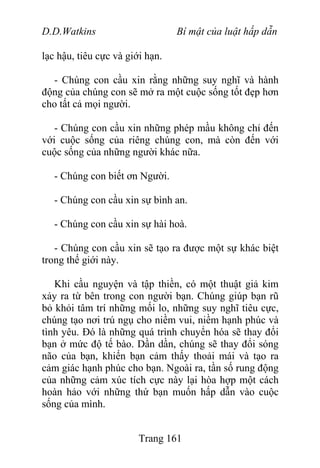 D.D.Watkins Bí mật của luật hấp dẫn
lạc hậu, tiêu cực và giới hạn.
- Chúng con cầu xin rằng những suy nghĩ và hành
động của chúng con sẽ mở ra một cuộc sống tốt đẹp hơn
cho tất cả mọi người.
- Chúng con cầu xin những phép mầu không chỉ đến
với cuộc sống của riêng chúng con, mà còn đến với
cuộc sống của những người khác nữa.
- Chúng con biết ơn Người.
- Chúng con cầu xin sự bình an.
- Chúng con cầu xin sự hài hoà.
- Chúng con cầu xin sẽ tạo ra được một sự khác biệt
trong thế giới này.
Khi cầu nguyện và tập thiền, có một thuật giả kim
xảy ra từ bên trong con người bạn. Chúng giúp bạn rũ
bỏ khỏi tâm trí những mối lo, những suy nghĩ tiêu cực,
chúng tạo nơi trú ngụ cho niềm vui, niềm hạnh phúc và
tình yêu. Đó là những quá trình chuyển hóa sẽ thay đổi
bạn ở mức độ tế bào. Dần dần, chúng sẽ thay đổi sóng
não của bạn, khiến bạn cảm thấy thoải mái và tạo ra
cảm giác hạnh phúc cho bạn. Ngoài ra, tần số rung động
của những cảm xúc tích cực này lại hòa hợp một cách
hoàn hảo với những thứ bạn muốn hấp dẫn vào cuộc
sống của mình.
Trang 161
 