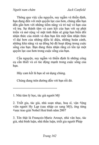 Người nam châm Jack Canfield
Thông qua việc cầu nguyền, suy ngẫm và thiền định,
bạn đang đến với một quyền lực cao hơn, chúng dẫn bạn
đến gần hơn với những tiềm năng và trí tuệ vô hạn của
vũ trụ. Sự thành tâm và cam kết của bạn với sự phát
triển và mở rộng về mặt tinh thần sẽ giúp bạn biến đổi
nhận thức của mình và đưa bạn lên một tầm nhận thức
vĩ đại hơn của những điều kì diệu, những hoàn cảnh,
những khả năng và sự đồng bộ đã hoạt động trong cuộc
sống của bạn. Bạn đang thừa nhận rằng có tồn tại một
quyền lực cao hơn trong cuộc sống của bạn.
Cầu nguyện, suy ngẫm và thiền định là những công
cụ cần thiết và có tác động mạnh trong cuộc sống của
bạn.
Hãy cam kết là bạn sẽ sử dụng chúng.
Chúng đang trên đường đến với bạn rồi đó.
-----------------------------------------
1. Nhà tâm lý học, tác giả người Mỹ
2. Triết gia, tác giả, nhà soạn nhạc, hoạ sĩ, vận ₫ộng
viên người Hy Lạp (sau nhập cư sang Mỹ), ông từng
₫ược trao giải Nobel Hoà bình năm 2007
3. Tên thật là François-Marie Arouet, nhà văn học, tác
giả, nhà bình luận, nhà thần luận, triết gia người Pháp
Trang 162
 