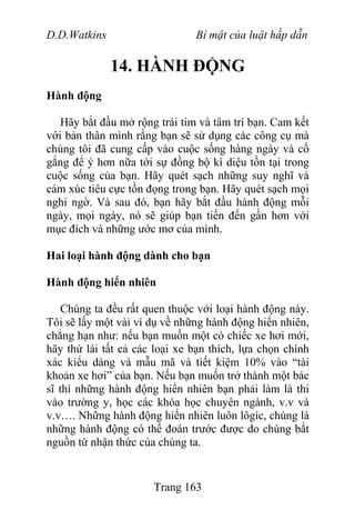 D.D.Watkins Bí mật của luật hấp dẫn
14. HÀNH ĐỘNG
Hành động
Hãy bắt đầu mở rộng trái tim và tâm trí bạn. Cam kết
với bản thân mình rằng bạn sẽ sử dụng các công cụ mà
chúng tôi đã cung cấp vào cuộc sống hàng ngày và cố
gắng để ý hơn nữa tới sự đồng bộ kì diệu tồn tại trong
cuộc sống của bạn. Hãy quét sạch những suy nghĩ và
cảm xúc tiêu cực tồn đọng trong bạn. Hãy quét sạch mọi
nghi ngờ. Và sau đó, bạn hãy bắt đầu hành động mỗi
ngày, mọi ngày, nó sẽ giúp bạn tiến đến gần hơn với
mục đích và những ước mơ của mình.
Hai loại hành động dành cho bạn
Hành động hiển nhiên
Chúng ta đều rất quen thuộc với loại hành động này.
Tôi sẽ lấy một vài ví dụ về những hành động hiển nhiên,
chẳng hạn như: nếu bạn muốn một có chiếc xe hơi mới,
hãy thử lái tất cả các loại xe bạn thích, lựa chọn chính
xác kiểu dáng và mẫu mã và tiết kiệm 10% vào “tài
khoản xe hơi” của bạn. Nếu bạn muốn trở thành một bác
sĩ thì những hành động hiển nhiên bạn phải làm là thi
vào trường y, học các khóa học chuyên ngành, v.v và
v.v…. Những hành động hiển nhiên luôn lôgíc, chúng là
những hành động có thể đoán trước được do chúng bắt
nguồn từ nhận thức của chúng ta.
Trang 163
 
