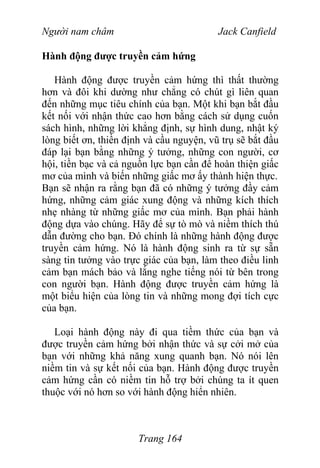 Người nam châm Jack Canfield
Hành động được truyền cảm hứng
Hành động được truyền cảm hứng thì thất thường
hơn và đôi khi dường như chẳng có chút gì liên quan
đến những mục tiêu chính của bạn. Một khi bạn bắt đầu
kết nối với nhận thức cao hơn bằng cách sử dụng cuốn
sách hình, những lời khẳng định, sự hình dung, nhật ký
lòng biết ơn, thiền định và cầu nguyện, vũ trụ sẽ bắt đầu
đáp lại bạn bằng những ý tưởng, những con người, cơ
hội, tiền bạc và cả nguồn lực bạn cần để hoàn thiện giấc
mơ của mình và biến những giấc mơ ấy thành hiện thực.
Bạn sẽ nhận ra rằng bạn đã có những ý tưởng đầy cảm
hứng, những cảm giác xung động và những kích thích
nhẹ nhàng từ những giấc mơ của mình. Bạn phải hành
động dựa vào chúng. Hãy để sự tò mò và niềm thích thú
dẫn đường cho bạn. Đó chính là những hành động được
truyền cảm hứng. Nó là hành động sinh ra từ sự sẵn
sàng tin tưởng vào trực giác của bạn, làm theo điều linh
cảm bạn mách bảo và lắng nghe tiếng nói từ bên trong
con người bạn. Hành động được truyền cảm hứng là
một biểu hiện của lòng tin và những mong đợi tích cực
của bạn.
Loại hành động này đi qua tiềm thức của bạn và
được truyền cảm hứng bởi nhận thức và sự cởi mở của
bạn với những khả năng xung quanh bạn. Nó nói lên
niềm tin và sự kết nối của bạn. Hành động được truyền
cảm hứng cần có niềm tin hỗ trợ bởi chúng ta ít quen
thuộc với nó hơn so với hành động hiển nhiên.
Trang 164
 