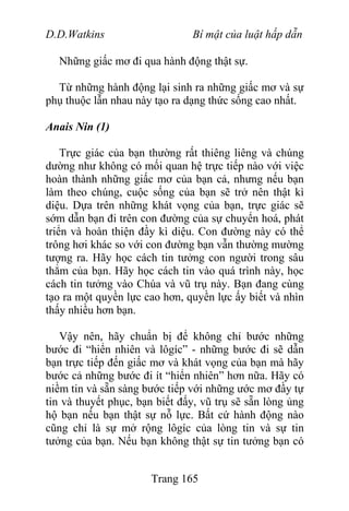 D.D.Watkins Bí mật của luật hấp dẫn
Những giấc mơ đi qua hành động thật sự.
Từ những hành động lại sinh ra những giấc mơ và sự
phụ thuộc lẫn nhau này tạo ra dạng thức sống cao nhất.
Anais Nin (1)
Trực giác của bạn thường rất thiêng liêng và chúng
dường như không có mối quan hệ trực tiếp nào với việc
hoàn thành những giấc mơ của bạn cả, nhưng nếu bạn
làm theo chúng, cuộc sống của bạn sẽ trở nên thật kì
diệu. Dựa trên những khát vọng của bạn, trực giác sẽ
sớm dẫn bạn đi trên con đường của sự chuyển hoá, phát
triển và hoàn thiện đầy kì diệu. Con đường này có thể
trông hơi khác so với con đường bạn vẫn thường mường
tượng ra. Hãy học cách tin tưởng con người trong sâu
thẳm của bạn. Hãy học cách tin vào quá trình này, học
cách tin tưởng vào Chúa và vũ trụ này. Bạn đang cùng
tạo ra một quyền lực cao hơn, quyền lực ấy biết và nhìn
thấy nhiều hơn bạn.
Vậy nên, hãy chuẩn bị để không chỉ bước những
bước đi “hiển nhiên và lôgíc” - những bước đi sẽ dẫn
bạn trực tiếp đến giấc mơ và khát vọng của bạn mà hãy
bước cả những bước đi ít “hiển nhiên” hơn nữa. Hãy có
niềm tin và sẵn sàng bước tiếp với những ước mơ đầy tự
tin và thuyết phục, bạn biết đấy, vũ trụ sẽ sẵn lòng ủng
hộ bạn nếu bạn thật sự nỗ lực. Bất cứ hành động nào
cũng chỉ là sự mở rộng lôgíc của lòng tin và sự tin
tưởng của bạn. Nếu bạn không thật sự tin tưởng bạn có
Trang 165
 
