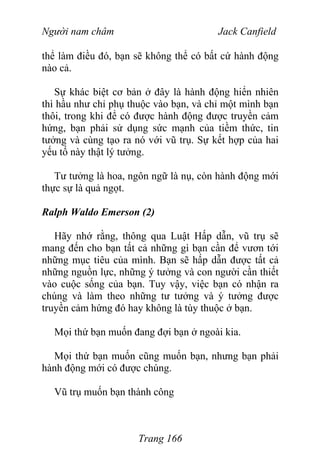 Người nam châm Jack Canfield
thể làm điều đó, bạn sẽ không thể có bất cứ hành động
nào cả.
Sự khác biệt cơ bản ở đây là hành động hiển nhiên
thì hầu như chỉ phụ thuộc vào bạn, và chỉ một mình bạn
thôi, trong khi để có được hành động được truyền cảm
hứng, bạn phải sử dụng sức mạnh của tiềm thức, tin
tưởng và cùng tạo ra nó với vũ trụ. Sự kết hợp của hai
yếu tố này thật lý tưởng.
Tư tưởng là hoa, ngôn ngữ là nụ, còn hành động mới
thực sự là quả ngọt.
Ralph Waldo Emerson (2)
Hãy nhớ rằng, thông qua Luật Hấp dẫn, vũ trụ sẽ
mang đến cho bạn tất cả những gì bạn cần để vươn tới
những mục tiêu của mình. Bạn sẽ hấp dẫn được tất cả
những nguồn lực, những ý tưởng và con người cần thiết
vào cuộc sống của bạn. Tuy vậy, việc bạn có nhận ra
chúng và làm theo những tư tưởng và ý tưởng được
truyền cảm hứng đó hay không là tùy thuộc ở bạn.
Mọi thứ bạn muốn đang đợi bạn ở ngoài kia.
Mọi thứ bạn muốn cũng muốn bạn, nhưng bạn phải
hành động mới có được chúng.
Vũ trụ muốn bạn thành công
Trang 166
 