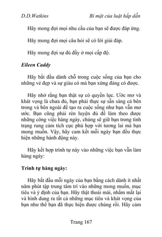 D.D.Watkins Bí mật của luật hấp dẫn
Hãy mong đợi mọi nhu cầu của bạn sẽ được đáp ứng.
Hãy mong đợi mọi câu hỏi sẽ có lời giải đáp.
Hãy mong đợi sự đủ đầy ở mọi cấp độ.
Eileen Caddy
Hãy bắt đầu dành chỗ trong cuộc sống của bạn cho
những vẻ đẹp và sự giàu có mà bạn xứng đáng có được.
Hãy nhớ rằng bạn thật sự có quyền lực. Ước mơ và
khát vọng là chưa đủ, bạn phải thực sự sẵn sàng cả bên
trong và bên ngoài để tạo ra cuộc sống như bạn vẫn mơ
ước. Bạn cũng phải rèn luyện đủ để làm theo được
những công việc hàng ngày, chúng sẽ giữ bạn trong tình
trạng rung cảm tích cực phù hợp với tương lai mà bạn
mong muốn. Vậy, hãy cam kết mỗi ngày bạn đều thực
hiện những hành động này.
Hãy kết hợp trình tự này vào những việc bạn vẫn làm
hàng ngày:
Trình tự hàng ngày:
Hãy bắt đầu mỗi ngày của bạn bằng cách dành ít nhất
năm phút tập trung tâm trí vào những mong muốn, mục
tiêu và ý định của bạn. Hãy thật thoải mái, nhắm mắt lại
và hình dung ra tất cả những mục tiêu và khát vọng của
bạn như thể bạn đã thực hiện được chúng rồi. Hãy cảm
Trang 167
 
