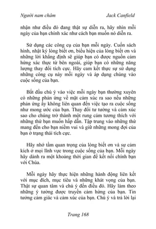 Người nam châm Jack Canfield
nhận như điều đó đang thật sự diễn ra, hãy nhìn mỗi
ngày của bạn chính xác như cách bạn muốn nó diễn ra.
Sử dụng các công cụ của bạn mỗi ngày. Cuốn sách
hình, nhật ký lòng biết ơn, biểu hiện của lòng biết ơn và
những lời khẳng định sẽ giúp bạn có được nguồn cảm
hứng xác thực từ bên ngoài, giúp bạn có những năng
lượng thay đổi tích cực. Hãy cam kết thực sự sử dụng
những công cụ này mỗi ngày và áp dụng chúng vào
cuộc sống của bạn.
Bắt đầu chú ý vào việc mỗi ngày bạn thường xuyên
có những phản ứng về mặt cảm xúc ra sao nếu những
phản ứng ấy không liên quan đến việc tạo ra cuộc sống
như mong ước của bạn. Thay đổi tư tưởng và cảm xúc
sao cho chúng trở thành một rung cảm tương thích với
những thứ bạn muốn hấp dẫn. Tập trung vào những thứ
mang đến cho bạn niềm vui và giữ những mong đợi của
bạn ở trạng thái tích cực.
Hãy nhớ tầm quan trọng của lòng biết ơn và sự cảm
kích ở mọi lĩnh vực trong cuộc sống của bạn. Mỗi ngày
hãy dành ra một khoảng thời gian để kết nối chính bạn
với Chúa.
Mỗi ngày hãy thực hiện những hành động liên kết
với mục đích, mục tiêu và những khát vọng của bạn.
Thật sự quan tâm và chú ý đến điều đó. Hãy làm theo
những ý tưởng được truyền cảm hứng của bạn. Tin
tưởng cảm giác và cảm xúc của bạn. Chú ý và trả lời lại
Trang 168
 