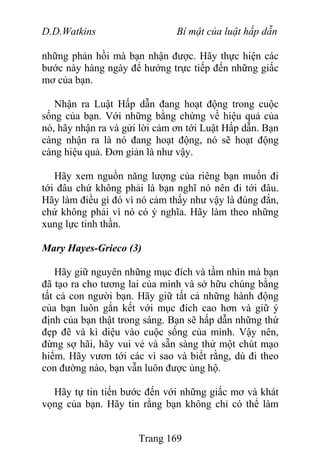 D.D.Watkins Bí mật của luật hấp dẫn
những phản hồi mà bạn nhận được. Hãy thực hiện các
bước này hàng ngày để hướng trực tiếp đến những giấc
mơ của bạn.
Nhận ra Luật Hấp dẫn đang hoạt động trong cuộc
sống của bạn. Với những bằng chứng về hiệu quả của
nó, hãy nhận ra và gửi lời cảm ơn tới Luật Hấp dẫn. Bạn
càng nhận ra là nó đang hoạt động, nó sẽ hoạt động
càng hiệu quả. Đơn giản là như vậy.
Hãy xem nguồn năng lượng của riêng bạn muốn đi
tới đâu chứ không phải là bạn nghĩ nó nên đi tới đâu.
Hãy làm điều gì đó vì nó cảm thấy như vậy là đúng đắn,
chứ không phải vì nó có ý nghĩa. Hãy làm theo những
xung lực tinh thần.
Mary Hayes-Grieco (3)
Hãy giữ nguyên những mục đích và tầm nhìn mà bạn
đã tạo ra cho tương lai của mình và sở hữu chúng bằng
tất cả con người bạn. Hãy giữ tất cả những hành động
của bạn luôn gắn kết với mục đích cao hơn và giữ ý
định của bạn thật trong sáng. Bạn sẽ hấp dẫn những thứ
đẹp đẽ và kì diệu vào cuộc sống của mình. Vậy nên,
đừng sợ hãi, hãy vui vẻ và sẵn sàng thử một chút mạo
hiểm. Hãy vươn tới các vì sao và biết rằng, dù đi theo
con đường nào, bạn vẫn luôn được ủng hộ.
Hãy tự tin tiến bước đến với những giấc mơ và khát
vọng của bạn. Hãy tin rằng bạn không chỉ có thể làm
Trang 169
 