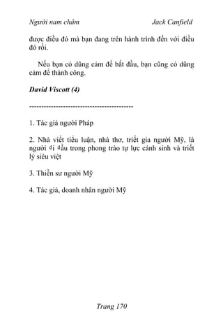 Người nam châm Jack Canfield
được điều đó mà bạn đang trên hành trình đến với điều
đó rồi.
Nếu bạn có dũng cảm để bắt đầu, bạn cũng có dũng
cảm để thành công.
David Viscott (4)
-------------------------------------------
1. Tác giả người Pháp
2. Nhà viết tiểu luận, nhà thơ, triết gia người Mỹ, là
người ₫i ₫ầu trong phong trào tự lực cánh sinh và triết
lý siêu việt
3. Thiền sư người Mỹ
4. Tác giả, doanh nhân người Mỹ
Trang 170
 