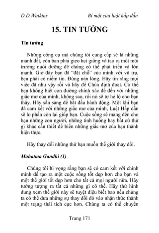 D.D.Watkins Bí mật của luật hấp dẫn
15. TIN TƯỞNG
Tin tưởng
Những công cụ mà chúng tôi cung cấp sẽ là những
mảnh đất, còn bạn phải gieo hạt giống và tạo ra một môi
trường nuôi dưỡng để chúng có thể phát triển và lớn
mạnh. Giờ đây bạn đã “đặt chỗ” của mình với vũ trụ,
bạn phải có niềm tin. Đừng nản lòng. Hãy tin rằng mọi
việc đã như vậy rồi và hãy để Chúa định đoạt. Có thể
bạn không biết con đường chính xác để đến với những
giấc mơ của mình, không sao, rồi nó sẽ tự hé lộ cho bạn
thấy. Hãy sẵn sàng để bắt đầu hành động. Một khi bạn
đã cam kết với những giấc mơ của mình, Luật Hấp dẫn
sẽ lo phần còn lại giúp bạn. Cuộc sống sẽ mang đến cho
bạn những con người, những tình huống hay bất cứ thứ
gì khác cần thiết để biến những giấc mơ của bạn thành
hiện thực.
Hãy thay đổi những thứ bạn muốn thế giới thay đổi.
Mahatma Gandhi (1)
Chúng tôi hi vọng rằng bạn sẽ có cam kết với chính
mình để tạo ra một cuộc sống tốt đẹp hơn cho bạn và
một thế giới tốt đẹp hơn cho tất cả mọi người nữa. Hãy
tưởng tượng ra tất cả những gì có thể. Hãy thử hình
dung xem thế giới này sẽ tuyệt diệu biết bao nếu chúng
ta có thể đưa những sự thay đổi đó vào nhận thức thành
một trạng thái tích cực hơn. Chúng ta có thể chuyển
Trang 171
 