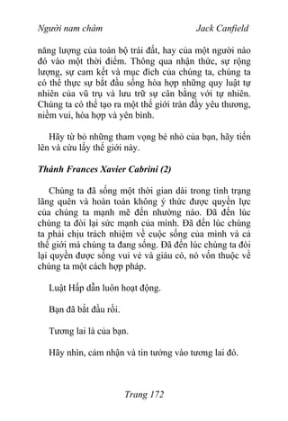Người nam châm Jack Canfield
năng lượng của toàn bộ trái đất, hay của một người nào
đó vào một thời điểm. Thông qua nhận thức, sự rộng
lượng, sự cam kết và mục đích của chúng ta, chúng ta
có thể thực sự bắt đầu sống hòa hợp những quy luật tự
nhiên của vũ trụ và lưu trữ sự cân bằng với tự nhiên.
Chúng ta có thể tạo ra một thế giới tràn đầy yêu thương,
niềm vui, hòa hợp và yên bình.
Hãy từ bỏ những tham vọng bé nhỏ của bạn, hãy tiến
lên và cứu lấy thế giới này.
Thánh Frances Xavier Cabrini (2)
Chúng ta đã sống một thời gian dài trong tình trạng
lãng quên và hoàn toàn không ý thức được quyền lực
của chúng ta mạnh mẽ đến nhường nào. Đã đến lúc
chúng ta đòi lại sức mạnh của mình. Đã đến lúc chúng
ta phải chịu trách nhiệm về cuộc sống của mình và cả
thế giới mà chúng ta đang sống. Đã đến lúc chúng ta đòi
lại quyền được sống vui vẻ và giàu có, nó vốn thuộc về
chúng ta một cách hợp pháp.
Luật Hấp dẫn luôn hoạt động.
Bạn đã bắt đầu rồi.
Tương lai là của bạn.
Hãy nhìn, cảm nhận và tin tưởng vào tương lai đó.
Trang 172
 