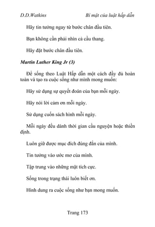 D.D.Watkins Bí mật của luật hấp dẫn
Hãy tin tưởng ngay từ bước chân đầu tiên.
Bạn không cần phải nhìn cả cầu thang.
Hãy đặt bước chân đầu tiên.
Martin Luther King Jr (3)
Để sống theo Luật Hấp dẫn một cách đầy đủ hoàn
toàn và tạo ra cuộc sống như mình mong muốn:
Hãy sử dụng sự quyết đoán của bạn mỗi ngày.
Hãy nói lời cảm ơn mỗi ngày.
Sử dụng cuốn sách hình mỗi ngày.
Mỗi ngày đều dành thời gian cầu nguyện hoặc thiền
định.
Luôn giữ được mục đích đúng đắn của mình.
Tin tưởng vào ước mơ của mình.
Tập trung vào những mặt tích cực.
Sống trong trạng thái luôn biết ơn.
Hình dung ra cuộc sống như bạn mong muốn.
Trang 173
 