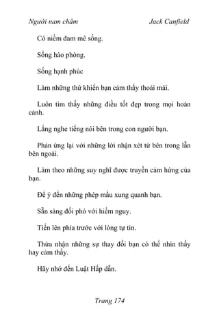 Người nam châm Jack Canfield
Có niềm đam mê sống.
Sống hào phóng.
Sống hạnh phúc
Làm những thứ khiến bạn cảm thấy thoải mái.
Luôn tìm thấy những điều tốt đẹp trong mọi hoàn
cảnh.
Lắng nghe tiếng nói bên trong con người bạn.
Phản ứng lại với những lời nhận xét từ bên trong lẫn
bên ngoài.
Làm theo những suy nghĩ được truyền cảm hứng của
bạn.
Để ý đến những phép mầu xung quanh bạn.
Sẵn sàng đối phó với hiểm nguy.
Tiến lên phía trước với lòng tự tin.
Thừa nhận những sự thay đối bạn có thể nhìn thấy
hay cảm thấy.
Hãy nhớ đến Luật Hấp dẫn.
Trang 174
 