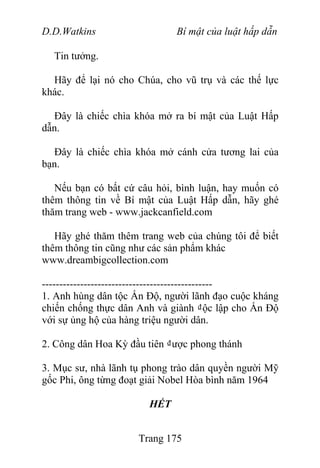 D.D.Watkins Bí mật của luật hấp dẫn
Tin tưởng.
Hãy để lại nó cho Chúa, cho vũ trụ và các thế lực
khác.
Đây là chiếc chìa khóa mở ra bí mật của Luật Hấp
dẫn.
Đây là chiếc chìa khóa mở cánh cửa tương lai của
bạn.
Nếu bạn có bất cứ câu hỏi, bình luận, hay muốn có
thêm thông tin về Bí mật của Luật Hấp dẫn, hãy ghé
thăm trang web - www.jackcanfield.com
Hãy ghé thăm thêm trang web của chúng tôi để biết
thêm thông tin cũng như các sản phẩm khác
www.dreambigcollection.com
-------------------------------------------------
1. Anh hùng dân tộc Ấn Độ, người lãnh đạo cuộc kháng
chiến chống thực dân Anh và giành ₫ộc lập cho Ấn Độ
với sự ủng hộ của hàng triệu người dân.
2. Công dân Hoa Kỳ đầu tiên ₫ược phong thánh
3. Mục sư, nhà lãnh tụ phong trào dân quyền người Mỹ
gốc Phi, ông từng đoạt giải Nobel Hòa bình năm 1964
HẾT
Trang 175
 