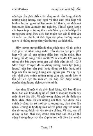D.D.Watkins Bí mật của luật hấp dẫn
nên bạn cần phải chắc chắn rằng mình vẫn đang phát đi
những năng lượng, suy nghĩ và tình cảm phù hợp với
hình ảnh con người mà bạn muốn trở thành, với điều mà
bạn muốn làm và muốn trải nghiệm. Tần số năng lượng
của bạn cần phải tương thích với điều bạn muốn hấp dẫn
trong cuộc sống. Nếu điều bạn muốn hấp dẫn là tình yêu
và niềm vui thích thì điều bạn cần phải thường xuyên
tạo ra là những rung cảm yêu thương và thích thú.
Hãy tưởng tượng điều đó theo cách này: Nó rất giống
việc phát và nhận sóng radio. Tần số của bạn phải phù
hợp với tần số của những điều bạn muốn nhận. Bạn
không thể dò sóng ở tần số 98,7Mhz của đài FM mà lại
trông chờ bắt được sóng của đài phát trên tần số 103,3
Mhz được. Chuyện đó là không tưởng. Sinh lực (năng
lượng) của bạn cần phải hoặc đồng bộ hóa, hoặc phù
hợp với tần số năng lượng của người gửi. Vì vậy bạn
cần phải điều chỉnh những rung cảm của mình luôn ở
tần số tích cực thì mới có thể hấp dẫn được những
nguồn năng lượng tích cực cho mình.
Âm thoa là một ví dụ điển hình khác. Khi bạn dò âm
thoa, bạn cần khởi động nó để phát đi một âm thanh hay
một tần số đặc biệt. Và nếu trong phòng có rất nhiều âm
thoa khác nhau thì chỉ những âm thoa nào được điều
chỉnh ở cùng tần số mới có sự tương tác, giao thoa lẫn
nhau. Chúng sẽ tự động liên kết và phản ứng với những
tần số tương thích với tần số của chúng. Vì vậy, vấn đề
ở đây là bạn phải điều chỉnh bản thân sao cho có thể
cộng hưởng được với tần số phù hợp với điều bạn muốn
Trang 17
 