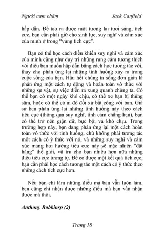 Người nam châm Jack Canfield
hấp dẫn. Để tạo ra được một tương lai tươi sáng, tích
cực, bạn cần phải giữ cho sinh lực, suy nghĩ và cảm xúc
của mình ở trong “vùng tích cực”.
Bạn có thể học cách điều khiển suy nghĩ và cảm xúc
của mình cũng như duy trì những rung cảm tương thích
với điều bạn muốn hấp dẫn bằng cách học tương tác với,
thay cho phản ứng lại những tình huống xảy ra trong
cuộc sống của bạn. Hầu hết chúng ta sống đơn giản là
phản ứng một cách tự động và hoàn toàn vô thức với
những sự vật, sự việc diễn ra xung quanh chúng ta. Có
thể bạn có một ngày khó chịu, có thể xe bạn bị thủng
săm, hoặc có thể có ai đó đối xử bất công với bạn. Giả
sử bạn phản ứng lại những tình huống này theo cách
tiêu cực (thông qua suy nghĩ, tình cảm chẳng hạn), bạn
có thể trở nên giận dữ, bực bội và khó chịu. Trong
trường hợp này, bạn đang phản ứng lại một cách hoàn
toàn vô thức với tình huống, chứ không phải tương tác
một cách có ý thức với nó, và những suy nghĩ và cảm
xúc mang hơi hướng tiêu cực này sẽ mặc nhiên “đặt
hàng” thế giới, vũ trụ cho bạn nhiều hơn nữa những
điều tiêu cực tương tự. Để có được một kết quả tích cực,
bạn cần phải học cách tương tác một cách có ý thức theo
những cách tích cực hơn.
Nếu bạn chỉ làm những điều mà bạn vẫn luôn làm,
bạn cũng chỉ nhận được những điều mà bạn vẫn nhận
được mà thôi.
Anthony Robbinsp (2)
Trang 18
 