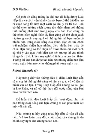 D.D.Watkins Bí mật của luật hấp dẫn
Có một tin đáng mừng là khi bạn đã hiểu được Luật
Hấp dẫn và cách vận hành của nó, bạn có thể bắt đầu tạo
ra cuộc sống tốt hơn một cách có chủ ý và trí tuệ. Bạn
có thể chọn những cách tương tác khác nhau với những
tình huống phát sinh trong ngày của bạn. Bạn cũng có
thể chọn cách nghĩ khác đi. Bạn cũng có thể chọn cách
tập trung và chỉ suy nghĩ về những thứ mà bạn muốn có
nhiều hơn trong cuộc sống của mình. Bạn có thể chọn
trải nghiệm nhiều hơn những điều khiến bạn thấy dễ
chịu. Bạn cũng có thể chọn để được tham dự một cách
có chủ ý vào quá trình kiến tạo nên tương lai của mình
bằng cách điều khiển suy nghĩ và tình cảm của bản thân.
Tương lai của bạn được tạo nên bởi những điều bạn làm
trong ngày hôm nay, chứ không phải trong ngày mai.
Robert Kiyosaki (3)
Hãy trông chờ vào những điều kì diệu. Luật Hấp dẫn
sẽ mang lại những khả năng vô tận, sự giàu có vô tận và
niềm vui vô tận. Trong Luật Hấp dẫn không có cái gọi
là khó khăn, và nó có thể thay đổi cuộc sống của bạn
theo bất kì cách nào.
Để hiểu thấu đáo Luật Hấp dẫn hoạt động như thế
nào trong cuộc sống của bạn, chúng ta cần phải xem xét
một vài vấn đề.
Nào, chúng ta hãy cùng nhau bắt đầu từ vấn đề đầu
tiên. Vũ trụ luôn thay đổi, cuộc sống của chúng ta do
chính suy nghĩ của chúng ta tạo nên.
Trang 19
 