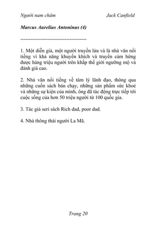 Người nam châm Jack Canfield
Marcus Aurelius Antoninus (4)
---------------------------------------
1. Một diễn giả, một người truyền lửa và là nhà văn nổi
tiếng vì khả năng khuyến khích và truyền cảm hứng
được hàng triệu người trên khắp thế giới ngưỡng mộ và
đánh giá cao.
2. Nhà văn nổi tiếng về tâm lý lãnh đạo, thông qua
những cuốn sách bán chạy, những sản phẩm sức khoẻ
và những sự kiện của mình, ông đã tác động trực tiếp tới
cuộc sống của hơn 50 triệu người từ 100 quốc gia.
3. Tác giả seri sách Rich dad, poor dad.
4. Nhà thông thái người La Mã.
Trang 20
 