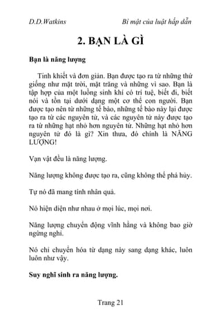 D.D.Watkins Bí mật của luật hấp dẫn
2. BẠN LÀ GÌ
Bạn là năng lượng
Tinh khiết và đơn giản. Bạn được tạo ra từ những thứ
giống như mặt trời, mặt trăng và những vì sao. Bạn là
tập hợp của một luồng sinh khí có trí tuệ, biết đi, biết
nói và tồn tại dưới dạng một cơ thể con người. Bạn
được tạo nên từ những tế bào, những tế bào này lại được
tạo ra từ các nguyên tử, và các nguyên tử này được tạo
ra từ những hạt nhỏ hơn nguyên tử. Những hạt nhỏ hơn
nguyên tử đó là gì? Xin thưa, đó chính là NĂNG
LƯỢNG!
Vạn vật đều là năng lượng.
Năng lượng không được tạo ra, cũng không thể phá hủy.
Tự nó đã mang tính nhân quả.
Nó hiện diện như nhau ở mọi lúc, mọi nơi.
Năng lượng chuyển động vĩnh hằng và không bao giờ
ngừng nghỉ.
Nó chỉ chuyển hóa từ dạng này sang dạng khác, luôn
luôn như vậy.
Suy nghĩ sinh ra năng lượng.
Trang 21
 