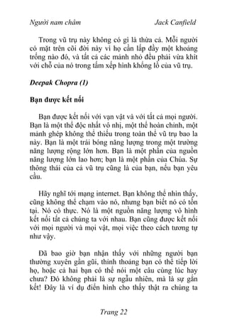 Người nam châm Jack Canfield
Trong vũ trụ này không có gì là thừa cả. Mỗi người
có mặt trên cõi đời này vì họ cần lấp đầy một khoảng
trống nào đó, và tất cả các mảnh nhỏ đều phải vừa khít
với chỗ của nó trong tấm xếp hình khổng lồ của vũ trụ.
Deepak Chopra (1)
Bạn được kết nối
Bạn được kết nối với vạn vật và với tất cả mọi người.
Bạn là một thể độc nhất vô nhị, một thể hoàn chỉnh, một
mảnh ghép không thể thiếu trong toàn thể vũ trụ bao la
này. Bạn là một trái bóng năng lượng trong một trường
năng lượng rộng lớn hơn. Bạn là một phần của nguồn
năng lượng lớn lao hơn; bạn là một phần của Chúa. Sự
thông thái của cả vũ trụ cũng là của bạn, nếu bạn yêu
cầu.
Hãy nghĩ tới mạng internet. Bạn không thể nhìn thấy,
cũng không thể chạm vào nó, nhưng bạn biết nó có tồn
tại. Nó có thực. Nó là một nguồn năng lượng vô hình
kết nối tất cả chúng ta với nhau. Bạn cũng được kết nối
với mọi người và mọi vật, mọi việc theo cách tương tự
như vậy.
Đã bao giờ bạn nhận thấy với những người bạn
thường xuyên gần gũi, thỉnh thoảng bạn có thể tiếp lời
họ, hoặc cả hai bạn có thể nói một câu cùng lúc hay
chưa? Đó không phải là sự ngẫu nhiên, mà là sự gắn
kết! Đây là ví dụ điển hình cho thấy thật ra chúng ta
Trang 22
 