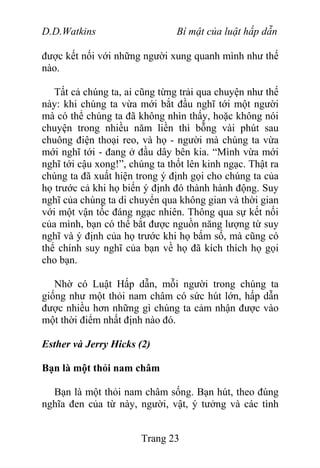D.D.Watkins Bí mật của luật hấp dẫn
được kết nối với những người xung quanh mình như thế
nào.
Tất cả chúng ta, ai cũng từng trải qua chuyện như thế
này: khi chúng ta vừa mới bắt đầu nghĩ tới một người
mà có thể chúng ta đã không nhìn thấy, hoặc không nói
chuyện trong nhiều năm liền thì bỗng vài phút sau
chuông điện thoại reo, và họ - người mà chúng ta vừa
mới nghĩ tới - đang ở đầu dây bên kia. “Mình vừa mới
nghĩ tới cậu xong!”, chúng ta thốt lên kinh ngạc. Thật ra
chúng ta đã xuất hiện trong ý định gọi cho chúng ta của
họ trước cả khi họ biến ý định đó thành hành động. Suy
nghĩ của chúng ta di chuyển qua không gian và thời gian
với một vận tốc đáng ngạc nhiên. Thông qua sự kết nối
của mình, bạn có thể bắt được nguồn năng lượng từ suy
nghĩ và ý định của họ trước khi họ bấm số, mà cũng có
thể chính suy nghĩ của bạn về họ đã kích thích họ gọi
cho bạn.
Nhờ có Luật Hấp dẫn, mỗi người trong chúng ta
giống như một thỏi nam châm có sức hút lớn, hấp dẫn
được nhiều hơn những gì chúng ta cảm nhận được vào
một thời điểm nhất định nào đó.
Esther và Jerry Hicks (2)
Bạn là một thỏi nam châm
Bạn là một thỏi nam châm sống. Bạn hút, theo đúng
nghĩa đen của từ này, người, vật, ý tưởng và các tình
Trang 23
 