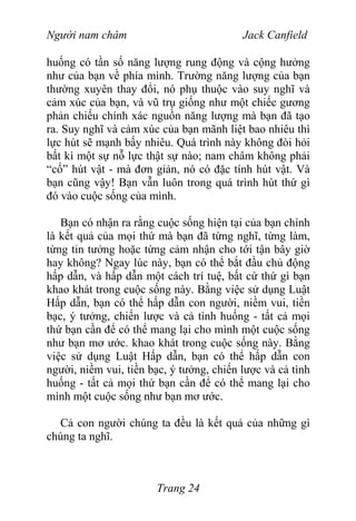 Người nam châm Jack Canfield
huống có tần số năng lượng rung động và cộng hưởng
như của bạn về phía mình. Trường năng lượng của bạn
thường xuyên thay đổi, nó phụ thuộc vào suy nghĩ và
cảm xúc của bạn, và vũ trụ giống như một chiếc gương
phản chiếu chính xác nguồn năng lượng mà bạn đã tạo
ra. Suy nghĩ và cảm xúc của bạn mãnh liệt bao nhiêu thì
lực hút sẽ mạnh bấy nhiêu. Quá trình này không đòi hỏi
bất kì một sự nỗ lực thật sự nào; nam châm không phải
“cố” hút vật - mà đơn giản, nó có đặc tính hút vật. Và
bạn cũng vậy! Bạn vẫn luôn trong quá trình hút thứ gì
đó vào cuộc sống của mình.
Bạn có nhận ra rằng cuộc sống hiện tại của bạn chính
là kết quả của mọi thứ mà bạn đã từng nghĩ, từng làm,
từng tin tưởng hoặc từng cảm nhận cho tới tận bây giờ
hay không? Ngay lúc này, bạn có thể bắt đầu chủ động
hấp dẫn, và hấp dẫn một cách trí tuệ, bất cứ thứ gì bạn
khao khát trong cuộc sống này. Bằng việc sử dụng Luật
Hấp dẫn, bạn có thể hấp dẫn con người, niềm vui, tiền
bạc, ý tưởng, chiến lược và cả tình huống - tất cả mọi
thứ bạn cần để có thể mang lại cho mình một cuộc sống
như bạn mơ ước. khao khát trong cuộc sống này. Bằng
việc sử dụng Luật Hấp dẫn, bạn có thể hấp dẫn con
người, niềm vui, tiền bạc, ý tưởng, chiến lược và cả tình
huống - tất cả mọi thứ bạn cần để có thể mang lại cho
mình một cuộc sống như bạn mơ ước.
Cả con người chúng ta đều là kết quả của những gì
chúng ta nghĩ.
Trang 24
 