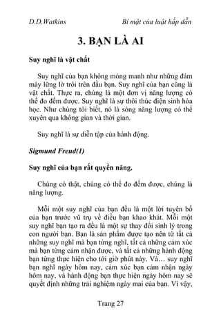 D.D.Watkins Bí mật của luật hấp dẫn
3. BẠN LÀ AI
Suy nghĩ là vật chất
Suy nghĩ của bạn không mỏng manh như những đám
mây lững lờ trôi trên đầu bạn. Suy nghĩ của bạn cũng là
vật chất. Thực ra, chúng là một đơn vị năng lượng có
thể đo đếm được. Suy nghĩ là sự thôi thúc điện sinh hóa
học. Như chúng tôi biết, nó là sóng năng lượng có thể
xuyên qua không gian và thời gian.
Suy nghĩ là sự diễn tập của hành động.
Sigmund Freud(1)
Suy nghĩ của bạn rất quyền năng.
Chúng có thật, chúng có thể đo đếm được, chúng là
năng lượng.
Mỗi một suy nghĩ của bạn đều là một lời tuyên bố
của bạn trước vũ trụ về điều bạn khao khát. Mỗi một
suy nghĩ bạn tạo ra đều là một sự thay đổi sinh lý trong
con người bạn. Bạn là sản phẩm được tạo nên từ tất cả
những suy nghĩ mà bạn từng nghĩ, tất cả những cảm xúc
mà bạn từng cảm nhận được, và tất cả những hành động
bạn từng thực hiện cho tới giờ phút này. Và… suy nghĩ
bạn nghĩ ngày hôm nay, cảm xúc bạn cảm nhận ngày
hôm nay, và hành động bạn thực hiện ngày hôm nay sẽ
quyết định những trải nghiệm ngày mai của bạn. Vì vậy,
Trang 27
 
