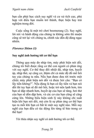 Người nam châm Jack Canfield
bạn cần phải học cách suy nghĩ và cư xử tích cực, phù
hợp với điều bạn muốn trở thành, thực hiện hay trải
nghiệm trong đời.
Cuộc sống là một trò chơi boomerang (2). Suy nghĩ,
lời nói và hành động của chúng ta không sớm thì muộn
cũng sẽ trở lại với chúng ta, chính xác đến độ đáng ngạc
nhiên.
Florence Shinn (3)
Suy nghĩ ảnh hưởng tới cơ thể bạn
Thông qua máy đo nhịp tim, máy phát hiện nói dối,
chúng tôi biết được rằng cơ thể con người có phản ứng
với suy nghĩ. Cơ thể thay đổi nhiệt độ, nhịp tim, huyết
áp, nhịp thở, sự căng cơ, thậm chí cả mức độ đổ mồ hôi
tay của chúng ta nữa. Nếu bạn được đưa tới trước một
chiếc máy phát hiện nói dối và được hỏi câu: “Bạn có
lấy tiền không?”. Nếu đúng là bạn có lấy tiền và bạn nói
dối thì tay bạn sẽ đổ mồ hôi, hoặc trở nên lạnh hơn, tim
bạn sẽ đập nhanh hơn, huyết áp của bạn sẽ tăng, hơi thở
của bạn sẽ dồn dập hơn, và các cơ của bạn cũng sẽ căng
cứng lên. Những biểu hiện sinh lý này không chỉ xuất
hiện khi bạn nói dối, mà còn là sự phản ứng cơ thể bạn
tạo ra mỗi khi bạn có bất kì một suy nghĩ nào. Mỗi suy
nghĩ của bạn đều có tác động lên từng tế bào trong cơ
thể bạn!
Tôi thừa nhận suy nghĩ có ảnh hưởng tới cơ thể.
Trang 28
 