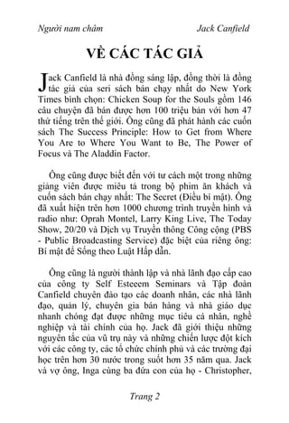 Người nam châm Jack Canfield
VỀ CÁC TÁC GIẢ
ack Canfield là nhà đồng sáng lập, đồng thời là đồng
tác giả của seri sách bán chạy nhất do New York
Times bình chọn: Chicken Soup for the Souls gồm 146
câu chuyện đã bán được hơn 100 triệu bản với hơn 47
thứ tiếng trên thế giới. Ông cũng đã phát hành các cuốn
sách The Success Principle: How to Get from Where
You Are to Where You Want to Be, The Power of
Focus và The Aladdin Factor.
J
Ông cũng được biết đến với tư cách một trong những
giảng viên được miêu tả trong bộ phim ăn khách và
cuốn sách bán chạy nhất: The Secret (Điều bí mật). Ông
đã xuất hiện trên hơn 1000 chương trình truyền hình và
radio như: Oprah Montel, Larry King Live, The Today
Show, 20/20 và Dịch vụ Truyền thông Công cộng (PBS
- Public Broadcasting Service) đặc biệt của riêng ông:
Bí mật để Sống theo Luật Hấp dẫn.
Ông cũng là người thành lập và nhà lãnh đạo cấp cao
của công ty Self Esteeem Seminars và Tập đoàn
Canfield chuyên đào tạo các doanh nhân, các nhà lãnh
đạo, quản lý, chuyên gia bán hàng và nhà giáo dục
nhanh chóng đạt được những mục tiêu cá nhân, nghề
nghiệp và tài chính của họ. Jack đã giới thiệu những
nguyên tắc của vũ trụ này và những chiến lược đột kích
với các công ty, các tổ chức chính phủ và các trường đại
học trên hơn 30 nước trong suốt hơn 35 năm qua. Jack
và vợ ông, Inga cùng ba đứa con của họ - Christopher,
Trang 2
 