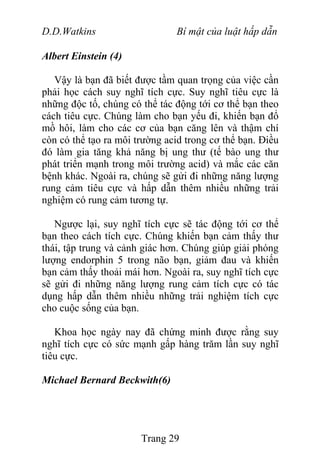 D.D.Watkins Bí mật của luật hấp dẫn
Albert Einstein (4)
Vậy là bạn đã biết được tầm quan trọng của việc cần
phải học cách suy nghĩ tích cực. Suy nghĩ tiêu cực là
những độc tố, chúng có thể tác động tới cơ thể bạn theo
cách tiêu cực. Chúng làm cho bạn yếu đi, khiến bạn đổ
mồ hôi, làm cho các cơ của bạn căng lên và thậm chí
còn có thể tạo ra môi trường acid trong cơ thể bạn. Điều
đó làm gia tăng khả năng bị ung thư (tế bào ung thư
phát triển mạnh trong môi trường acid) và mắc các căn
bệnh khác. Ngoài ra, chúng sẽ gửi đi những năng lượng
rung cảm tiêu cực và hấp dẫn thêm nhiều những trải
nghiệm có rung cảm tương tự.
Ngược lại, suy nghĩ tích cực sẽ tác động tới cơ thể
bạn theo cách tích cực. Chúng khiến bạn cảm thấy thư
thái, tập trung và cảnh giác hơn. Chúng giúp giải phóng
lượng endorphin 5 trong não bạn, giảm đau và khiến
bạn cảm thấy thoải mái hơn. Ngoài ra, suy nghĩ tích cực
sẽ gửi đi những năng lượng rung cảm tích cực có tác
dụng hấp dẫn thêm nhiều những trải nghiệm tích cực
cho cuộc sống của bạn.
Khoa học ngày nay đã chứng minh được rằng suy
nghĩ tích cực có sức mạnh gấp hàng trăm lần suy nghĩ
tiêu cực.
Michael Bernard Beckwith(6)
Trang 29
 