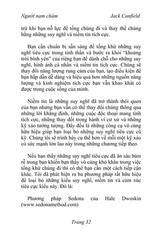 Người nam châm Jack Canfield
trừ khi bạn nỗ lực để tống chúng đi và thay thế chúng
bằng những suy nghĩ và niềm tin tích cực.
Bạn cần chuẩn bị sẵn sàng để tống khứ những suy
nghĩ tiêu cực trong tinh thần và bước ra khỏi “khoảng
trời bình yên” của riêng bạn để dành chỗ cho những suy
nghĩ, hình ảnh cá nhân và niềm tin tích cực. Chúng sẽ
thay đổi năng lượng rung cảm của bạn, tạo điều kiện để
bạn hấp dẫn dễ dàng và hiệu quả hơn những nguồn năng
lượng và kinh nghiệm tích cực bạn vẫn khao khát có
được trong cuộc sống của mình.
Niềm tin là những suy nghĩ đã trở thành thói quen
của bạn nhưng bạn vẫn có thể thay đổi chúng thông qua
những lời khẳng định, những cuộc độc thoại mang tính
tích cực, những thay đổi trong hành vi cư xử và những
kỹ xảo tưởng tượng. Đây đều là những công cụ vô cùng
hữu hiệu giúp bạn loại bỏ những suy nghĩ tiêu cực cũ
kỹ. Chúng tôi sẽ trình bày cụ thể hơn về mỗi một kỹ xảo
có sức mạnh lớn lao này trong những chương tiếp theo.
Nếu bạn thấy những suy nghĩ tiêu cực đã ăn sâu bám
rễ trong bạn khiến bạn thấy vô cùng khó khăn trong việc
tống khứ chúng đi thì có thể bạn cần một cách tiếp cận
khác. Tôi đã phát hiện ra ba phương pháp rất hữu hiệu
để loại bỏ những kiểu suy nghĩ, niềm tin và cảm xúc
tiêu cực kiểu này. Đó là:
Phương pháp Sedona của Hale Dwoskin
(www.sedonamethod.com)
Trang 32
 
