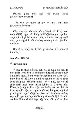 D.D.Watkins Bí mật của luật hấp dẫn
Phương pháp làm việc của Byron Katie
(www.TheWork.com)
Tiểu xảo để được tự do về mặt tình cảm
(www.emofree.com)
Các trang web trên đều chứa thông tin về những cuốn
sách, tài liệu nghe và những buổi hội thảo giúp bạn học
được cách loại bỏ nhanh chóng và hiệu quả suy nghĩ
tiêu cực trong tinh thần và quay về trạng thái nhận thức
thuần tuý.
Bạn sẽ đạt được bất kì điều gì não bạn tiếp nhận và
tin tưởng.
Napoleon Hill (8)
Ý thức của bạn
Ý thức là phần biết suy nghĩ và lập luận của bạn, là
một phần trong tâm trí bạn được dùng để đưa ra quyết
định hàng ngày. Ý chí tự do của bạn nằm ở đây và với ý
thức, bạn có thể quyết định điều bạn muốn tạo ra trong
cuộc sống của bản thân mình. Với ý thức, bạn có thể
chấp nhận hoặc phản kháng lại bất kì ý tưởng nào.
Không một người hay một tình huống nào có thể bắt
bạn suy nghĩ một cách nghiêm túc về những suy nghĩ và
ý tưởng mà bạn không lựa chọn. Và tất nhiên, những
suy nghĩ bạn lựa chọn cuối cùng sẽ quyết định cả cuộc
đời bạn. Nhờ quá trình luyện tập cùng với sự nỗ lực, bạn
Trang 33
 