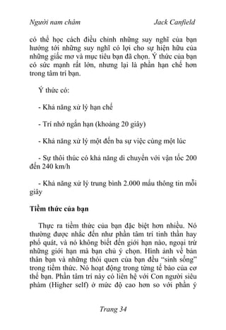 Người nam châm Jack Canfield
có thể học cách điều chỉnh những suy nghĩ của bạn
hướng tới những suy nghĩ có lợi cho sự hiện hữu của
những giấc mơ và mục tiêu bạn đã chọn. Ý thức của bạn
có sức mạnh rất lớn, nhưng lại là phần hạn chế hơn
trong tâm trí bạn.
Ý thức có:
- Khả năng xử lý hạn chế
- Trí nhớ ngắn hạn (khoảng 20 giây)
- Khả năng xử lý một đến ba sự việc cùng một lúc
- Sự thôi thúc có khả năng di chuyển với vận tốc 200
đến 240 km/h
- Khả năng xử lý trung bình 2.000 mẩu thông tin mỗi
giây
Tiềm thức của bạn
Thực ra tiềm thức của bạn đặc biệt hơn nhiều. Nó
thường được nhắc đến như phần tâm trí tinh thần hay
phổ quát, và nó không biết đến giới hạn nào, ngoại trừ
những giới hạn mà bạn chủ ý chọn. Hình ảnh về bản
thân bạn và những thói quen của bạn đều “sinh sống”
trong tiềm thức. Nó hoạt động trong từng tế bào của cơ
thể bạn. Phần tâm trí này có liên hệ với Con người siêu
phàm (Higher self) ở mức độ cao hơn so với phần ý
Trang 34
 
