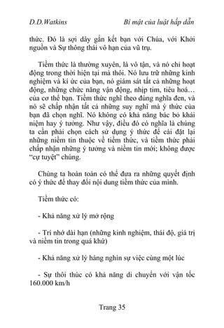 D.D.Watkins Bí mật của luật hấp dẫn
thức. Đó là sợi dây gắn kết bạn với Chúa, với Khởi
nguồn và Sự thông thái vô hạn của vũ trụ.
Tiềm thức là thường xuyên, là vô tận, và nó chỉ hoạt
động trong thời hiện tại mà thôi. Nó lưu trữ những kinh
nghiệm và kí ức của bạn, nó giám sát tất cả những hoạt
động, những chức năng vận động, nhịp tim, tiêu hoá…
của cơ thể bạn. Tiềm thức nghĩ theo đúng nghĩa đen, và
nó sẽ chấp nhận tất cả những suy nghĩ mà ý thức của
bạn đã chọn nghĩ. Nó không có khả năng bác bỏ khái
niệm hay ý tưởng. Như vậy, điều đó có nghĩa là chúng
ta cần phải chọn cách sử dụng ý thức để cài đặt lại
những niềm tin thuộc về tiềm thức, và tiềm thức phải
chấp nhận những ý tưởng và niềm tin mới; không được
“cự tuyệt” chúng.
Chúng ta hoàn toàn có thể đưa ra những quyết định
có ý thức để thay đổi nội dung tiềm thức của mình.
Tiềm thức có:
- Khả năng xử lý mở rộng
- Trí nhớ dài hạn (những kinh nghiệm, thái độ, giá trị
và niềm tin trong quá khứ)
- Khả năng xử lý hàng nghìn sự việc cùng một lúc
- Sự thôi thúc có khả năng di chuyển với vận tốc
160.000 km/h
Trang 35
 