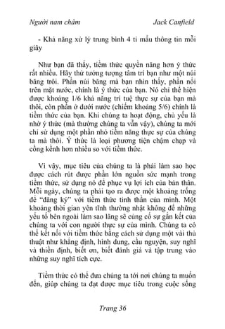 Người nam châm Jack Canfield
- Khả năng xử lý trung bình 4 tỉ mẩu thông tin mỗi
giây
Như bạn đã thấy, tiềm thức quyền năng hơn ý thức
rất nhiều. Hãy thử tưởng tượng tâm trí bạn như một núi
băng trôi. Phần núi băng mà bạn nhìn thấy, phần nổi
trên mặt nước, chính là ý thức của bạn. Nó chỉ thể hiện
được khoảng 1/6 khả năng trí tuệ thực sự của bạn mà
thôi, còn phần ở dưới nước (chiếm khoảng 5/6) chính là
tiềm thức của bạn. Khi chúng ta hoạt động, chủ yếu là
nhờ ý thức (mà thường chúng ta vẫn vậy), chúng ta mới
chỉ sử dụng một phần nhỏ tiềm năng thực sự của chúng
ta mà thôi. Ý thức là loại phương tiện chậm chạp và
cồng kềnh hơn nhiều so với tiềm thức.
Vì vậy, mục tiêu của chúng ta là phải làm sao học
được cách rút được phần lớn nguồn sức mạnh trong
tiềm thức, sử dụng nó để phục vụ lợi ích của bản thân.
Mỗi ngày, chúng ta phải tạo ra được một khoảng trống
để “đăng ký” với tiềm thức tinh thần của mình. Một
khoảng thời gian yên tĩnh thường nhật không để những
yếu tố bên ngoài làm sao lãng sẽ củng cố sự gắn kết của
chúng ta với con người thực sự của mình. Chúng ta có
thể kết nối với tiềm thức bằng cách sử dụng một vài thủ
thuật như khẳng định, hình dung, cầu nguyện, suy nghĩ
và thiền định, biết ơn, biết đánh giá và tập trung vào
những suy nghĩ tích cực.
Tiềm thức có thể đưa chúng ta tới nơi chúng ta muốn
đến, giúp chúng ta đạt được mục tiêu trong cuộc sống
Trang 36
 