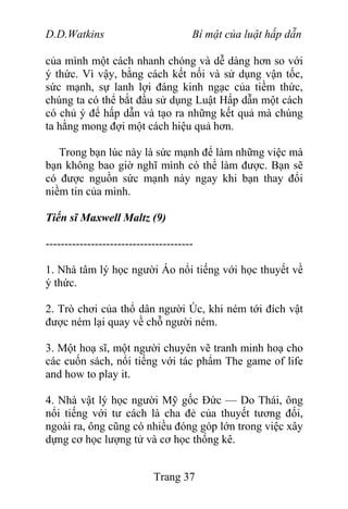 D.D.Watkins Bí mật của luật hấp dẫn
của mình một cách nhanh chóng và dễ dàng hơn so với
ý thức. Vì vậy, bằng cách kết nối và sử dụng vận tốc,
sức mạnh, sự lanh lợi đáng kinh ngạc của tiềm thức,
chúng ta có thể bắt đầu sử dụng Luật Hấp dẫn một cách
có chủ ý để hấp dẫn và tạo ra những kết quả mà chúng
ta hằng mong đợi một cách hiệu quả hơn.
Trong bạn lúc này là sức mạnh để làm những việc mà
bạn không bao giờ nghĩ mình có thể làm được. Bạn sẽ
có được nguồn sức mạnh này ngay khi bạn thay đổi
niềm tin của mình.
Tiến sĩ Maxwell Maltz (9)
---------------------------------------
1. Nhà tâm lý học người Áo nổi tiếng với học thuyết về
ý thức.
2. Trò chơi của thổ dân người Úc, khi ném tới đích vật
được ném lại quay về chỗ người ném.
3. Một hoạ sĩ, một người chuyên vẽ tranh minh hoạ cho
các cuốn sách, nổi tiếng với tác phẩm The game of life
and how to play it.
4. Nhà vật lý học người Mỹ gốc Đức — Do Thái, ông
nổi tiếng với tư cách là cha đẻ của thuyết tương đối,
ngoài ra, ông cũng có nhiều đóng góp lớn trong việc xây
dựng cơ học lượng tử và cơ học thống kê.
Trang 37
 