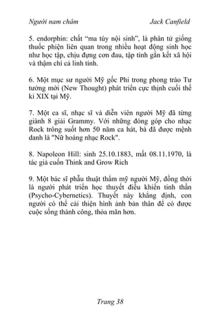 Người nam châm Jack Canfield
5. endorphin: chất “ma túy nội sinh”, là phân tử giống
thuốc phiện liên quan trong nhiều hoạt động sinh học
như học tập, chịu đựng cơn đau, tập tính gắn kết xã hội
và thậm chí cả linh tính.
6. Một mục sư người Mỹ gốc Phi trong phong trào Tư
tưởng mới (New Thought) phát triển cực thịnh cuối thế
kỉ XIX tại Mỹ.
7. Một ca sĩ, nhạc sĩ và diễn viên người Mỹ đã từng
giành 8 giải Grammy. Với những đóng góp cho nhạc
Rock trông suốt hơn 50 năm ca hát, bà đã được mệnh
danh là "Nữ hoàng nhạc Rock".
8. Napoleon Hill: sinh 25.10.1883, mất 08.11.1970, là
tác giả cuốn Think and Grow Rich
9. Một bác sĩ phẫu thuật thẩm mỹ người Mỹ, đồng thời
là người phát triển học thuyết điều khiển tinh thần
(Psycho-Cybernetics). Thuyết này khẳng định, con
người có thể cải thiện hình ảnh bản thân để có được
cuộc sống thành công, thỏa mãn hơn.
Trang 38
 