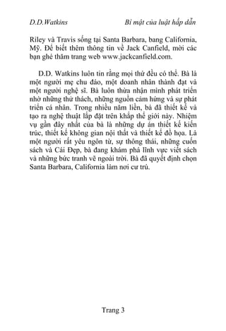 D.D.Watkins Bí mật của luật hấp dẫn
Riley và Travis sống tại Santa Barbara, bang California,
Mỹ. Để biết thêm thông tin về Jack Canfield, mời các
bạn ghé thăm trang web www.jackcanfield.com.
D.D. Watkins luôn tin rằng mọi thứ đều có thể. Bà là
một người mẹ chu đáo, một doanh nhân thành đạt và
một người nghệ sĩ. Bà luôn thừa nhận mình phát triển
nhờ những thử thách, những nguồn cảm hứng và sự phát
triển cá nhân. Trong nhiều năm liền, bà đã thiết kế và
tạo ra nghệ thuật lắp đặt trên khắp thế giới này. Nhiệm
vụ gần đây nhất của bà là những dự án thiết kế kiến
trúc, thiết kế không gian nội thất và thiết kế đồ họa. Là
một người rất yêu ngôn từ, sự thông thái, những cuốn
sách và Cái Đẹp, bà đang khám phá lĩnh vực viết sách
và những bức tranh vẽ ngoài trời. Bà đã quyết định chọn
Santa Barbara, California làm nơi cư trú.
Trang 3
 