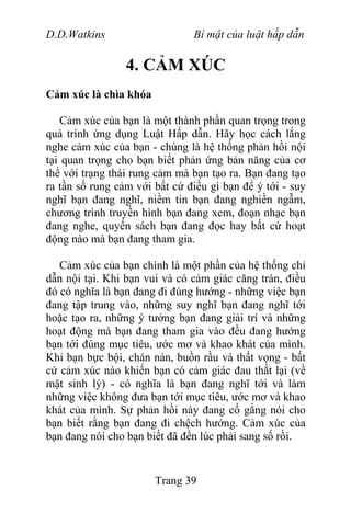 D.D.Watkins Bí mật của luật hấp dẫn
4. CẢM XÚC
Cảm xúc là chìa khóa
Cảm xúc của bạn là một thành phần quan trọng trong
quá trình ứng dụng Luật Hấp dẫn. Hãy học cách lắng
nghe cảm xúc của bạn - chúng là hệ thống phản hồi nội
tại quan trọng cho bạn biết phản ứng bản năng của cơ
thể với trạng thái rung cảm mà bạn tạo ra. Bạn đang tạo
ra tần số rung cảm với bất cứ điều gì bạn để ý tới - suy
nghĩ bạn đang nghĩ, niềm tin bạn đang nghiền ngẫm,
chương trình truyền hình bạn đang xem, đoạn nhạc bạn
đang nghe, quyển sách bạn đang đọc hay bất cứ hoạt
động nào mà bạn đang tham gia.
Cảm xúc của bạn chính là một phần của hệ thống chỉ
dẫn nội tại. Khi bạn vui và có cảm giác căng tràn, điều
đó có nghĩa là bạn đang đi đúng hướng - những việc bạn
đang tập trung vào, những suy nghĩ bạn đang nghĩ tới
hoặc tạo ra, những ý tưởng bạn đang giải trí và những
hoạt động mà bạn đang tham gia vào đều đang hướng
bạn tới đúng mục tiêu, ước mơ và khao khát của mình.
Khi bạn bực bội, chán nản, buồn rầu và thất vọng - bất
cứ cảm xúc nào khiến bạn có cảm giác đau thắt lại (về
mặt sinh lý) - có nghĩa là bạn đang nghĩ tới và làm
những việc không đưa bạn tới mục tiêu, ước mơ và khao
khát của mình. Sự phản hồi này đang cố gắng nói cho
bạn biết rằng bạn đang đi chệch hướng. Cảm xúc của
bạn đang nói cho bạn biết đã đến lúc phải sang số rồi.
Trang 39
 