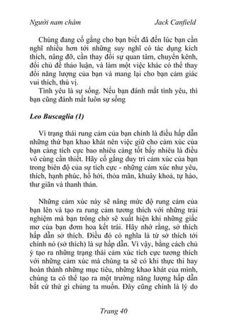 Người nam châm Jack Canfield
Chúng đang cố gắng cho bạn biết đã đến lúc bạn cần
nghĩ nhiều hơn tới những suy nghĩ có tác dụng kích
thích, nâng đỡ, cần thay đổi sự quan tâm, chuyển kênh,
đổi chủ đề thảo luận, và làm một việc khác có thể thay
đổi năng lượng của bạn và mang lại cho bạn cảm giác
vui thích, thú vị.
Tình yêu là sự sống. Nếu bạn đánh mất tình yêu, thì
bạn cũng đánh mất luôn sự sống
Leo Buscaglia (1)
Vì trạng thái rung cảm của bạn chính là điều hấp dẫn
những thứ bạn khao khát nên việc giữ cho cảm xúc của
bạn càng tích cực bao nhiêu càng tốt bấy nhiêu là điều
vô cùng cần thiết. Hãy cố gắng duy trì cảm xúc của bạn
trong biên độ của sự tích cực - những cảm xúc như yêu,
thích, hạnh phúc, hồ hởi, thỏa mãn, khuây khoả, tự hào,
thư giãn và thanh thản.
Những cảm xúc này sẽ nâng mức độ rung cảm của
bạn lên và tạo ra rung cảm tương thích với những trải
nghiệm mà bạn trông chờ sẽ xuất hiện khi những giấc
mơ của bạn đơm hoa kết trái. Hãy nhớ rằng, sở thích
hấp dẫn sở thích. Điều đó có nghĩa là từ sở thích tới
chính nó (sở thích) là sự hấp dẫn. Vì vậy, bằng cách chủ
ý tạo ra những trạng thái cảm xúc tích cực tương thích
với những cảm xúc mà chúng ta sẽ có khi thực thi hay
hoàn thành những mục tiêu, những khao khát của mình,
chúng ta có thể tạo ra một trường năng lượng hấp dẫn
bất cứ thứ gì chúng ta muốn. Đây cũng chính là lý do
Trang 40
 